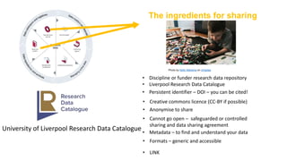 The ingredients for sharing
Photo by Kelly Sikkema on Unsplas
University of Liverpool Research Data Catalogue
• Discipline or funder research data repository
• Liverpool Research Data Catalogue
• Persistent identifier – DOI – you can be cited!
• Creative commons licence (CC-BY if possible)
• Anonymise to share
• Cannot go open – safeguarded or controlled
sharing and data sharing agreement
• Metadata – to find and understand your data
• Formats – generic and accessible
• LINK
 