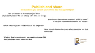 Publish and share
the questions you can ask yourself in a data management plan
Will you be able to share any of your data?
(if you don't prepare this can take up extra time and energy)
How do you plan to share your data? Will it be 'open’?
If not open how can someone find out about it?
Which data will you be able to retain in the long term?
Whether data is open or not – you need to consider FAIR
data principles - more about this later
What formats do you plan to use when depositing in a data
repository ?
 