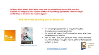 Photo by Derick McKinney on Unsplash
Not the most exciting part of research!
• For some might be as simple as filing, learning data
descriptions or metadata vocabulary
• For some it will mean a lot of conversations about what, how
and where data is collected
• Start out with a plan, then you avoid delays further down the
line. Plan what you need, plan how to gather and analyse data
and plan to share.
www.Liverpool.ac.uk/rdm
The How, What, Where, When, Who, shows how you analysed and worked with your data,
illustrates the integrity of your research and how to replicate ( if appropriate). What would you
need to know to do repeat this research 5 years?
 