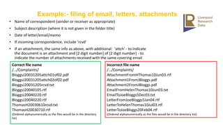 Example:- filing of email, letters, attachments
• Name of correspondent (sender or receiver as appropriate)
• Subject description (where it is not given in the folder title)
• Date of letter/email/memo
• If incoming correspondence, include ‘rcvd’
• If an attachment, the same info as above, with additional: 'attch' - to indicate
the document is an attachment and [2 digit number] of [2 digit number] - to
indicate the number of attachments received with the same covering email
Correct file name
/…/Complaints/
BloggsJ20031205attch01of02.pdf
BloggsJ20031205attch02of02.pdf
BloggsJ20031205rcvd.txt
BloggsJ20040105.rtf
BloggsJ20040220.rtf
BloggsJ20040220.rtf
ThomasH20030610rcvd.txt
ThomasH20030710.rtf
(Ordered alphanumerically as the files would be in the directory
list)
Incorrect file name
/…/Complaints/
AttachmentFromHThomas10Jun03.rtf
Attachment1FromJBloggs.pdf
Attachment2FromJBloggs.pdf
EmailFromHelenThomas10Jun03.txt
EmailToJoeBloggs5Dec03.txt
LetterFromJoeBloggs5Jan04.rtf
LetterToHelenThomas10Jul03.rtf
LetterToJoeBloggs20Feb04.rtf
(Ordered alphanumerically as the files would be in the directory list)
 
