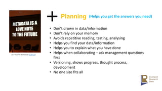 cea + from The Netherlands [CC BY 2.0]
• Don’t drown in data/information
• Don’t rely on your memory
• Avoids repetitive reading, testing, analysing
• Helps you find your data/information
• Helps you to explain what you have done
• Helps when collaborating – ask management questions
first
• Versioning, shows progress, thought process,
development
• No one size fits all
Planning (Helps you get the answers you need)
 