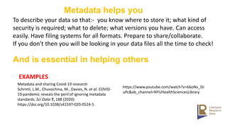Metadata helps you
To describe your data so that:- you know where to store it; what kind of
security is required; what to delete; what versions you have. Can access
easily. Have filing systems for all formats. Prepare to share/collaborate.
If you don't then you will be looking in your data files all the time to check!
EXAMPLES
Metadata and sharing Covid-19 research
Schriml, L.M., Chuvochina, M., Davies, N. et al. COVID-
19 pandemic reveals the peril of ignoring metadata
standards. Sci Data 7, 188 (2020).
https://doi.org/10.1038/s41597-020-0524-5​
https://www.youtube.com/watch?v=66oNv_DJ
uPc&ab_channel=NYUHealthSciencesLibrary
And is essential in helping others
 