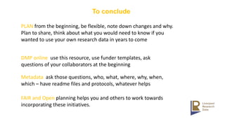 To conclude
PLAN from the beginning, be flexible, note down changes and why.
Plan to share, think about what you would need to know if you
wanted to use your own research data in years to come
DMP online use this resource, use funder templates, ask
questions of your collaborators at the beginning
Metadata ask those questions, who, what, where, why, when,
which – have readme files and protocols, whatever helps
FAIR and Open planning helps you and others to work towards
incorporating these initiatives.
 