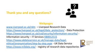 Thank you and any questions?
Webpages
www.Liverpool.ac.uk/rdm – Liverpool Research Data
https://www.liverpool.ac.uk/legal/data_protection/ - Data Protection
https://www.liverpool.ac.uk/csd/security/information-security/ -
Information security – IT Services KB0012515
https://www.ukdataservice.ac.uk/manage-data/legal-
ethical/anonymisation/step-by-step.aspx - UK Data Service
https://www.re3data.org/ - registry of research data repositories
 