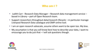 www. Liverpool.ac.uk/openresearch
Who am I ?
• Judith Carr - Research Data Manager – Research data management service –
based in Library – part of Open Research team.
• Support researchers throughout data/research lifecycle – in particular manage
Liverpool Research Data catalogue and DMP online tool.
• I am an open research advocate, assume others want to be open too. My bias.
• My assumption is that you will know best how to describe your data, I want to
encourage you to do just that – I will ask questions though.
 