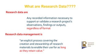 “an explicit process covering the
creation and stewardship of research
materials to enable their use for as long
as they retain value.”
Research data are
Research data management is
Any recorded information necessary to
support or validate a research project’s
observations, findings or outputs,
regardless of format
What are Research Data????
 
