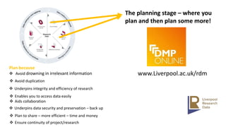 The planning stage – where you
plan and then plan some more!
www.Liverpool.ac.uk/rdm
Plan because
 Avoid drowning in irrelevant information
 Avoid duplication
 Underpins integrity and efficiency of research
 Enables you to access data easily
 Aids collaboration
 Underpins data security and preservation – back up
 Plan to share – more efficient – time and money
 Ensure continuity of project/research
 