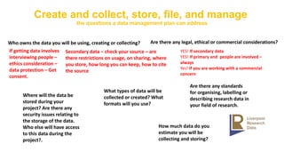 Create and collect, store, file, and manage
the questions a data management plan can address
Who owns the data you will be using, creating or collecting?
If getting data involves
interviewing people –
ethics consideration –
data protection – Get
consent.
Secondary data – check your source – are
there restrictions on usage, on sharing, where
you store, how long you can keep, how to cite
the source
Are there any legal, ethical or commercial considerations?
YES! If secondary data
YES! If primary and people are involved –
always
Yes! If you are working with a commercial
concern
Are there any standards
for organising, labelling or
describing research data in
your field of research.
What types of data will be
collected or created? What
formats will you use?
How much data do you
estimate you will be
collecting and storing?
Where will the data be
stored during your
project? Are there any
security issues relating to
the storage of the data.
Who else will have access
to this data during the
project?.
 