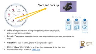 Store and back up
• Where? Important when dealing with personal/special category data,
also when using secondary data.
• Security? Passwords, encryption, limit access, only collect what you need, anonymise and
delete
• Never! One copy on tablet, phone, USB, unprotected laptop
• University of Liverpool C or M Drive , Dept share drive, Active Data store
• Information security – IT Services KB0012515
 