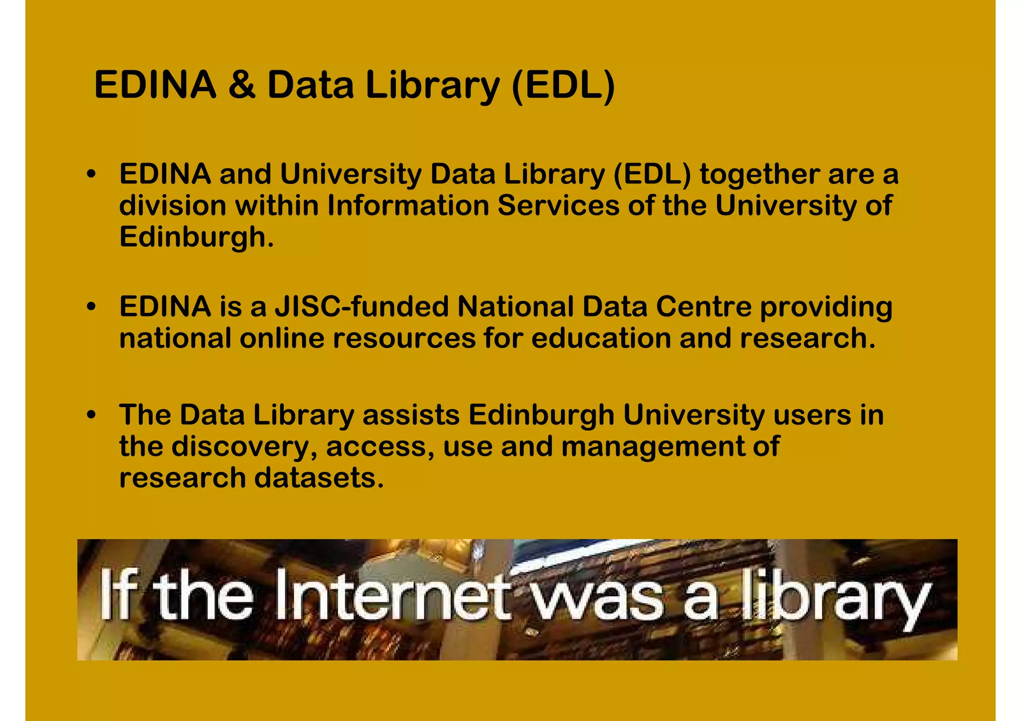 EDINA & Data Library (EDL)

• EDINA and University Data Library (EDL) together are a
  division within Information Services of the University of
  Edinburgh.

• EDINA is a JISC-funded National Data Centre providing
  national online resources for education and research.

• The Data Library assists Edinburgh University users in
  the discovery, access, use and management of
  research datasets.
 
