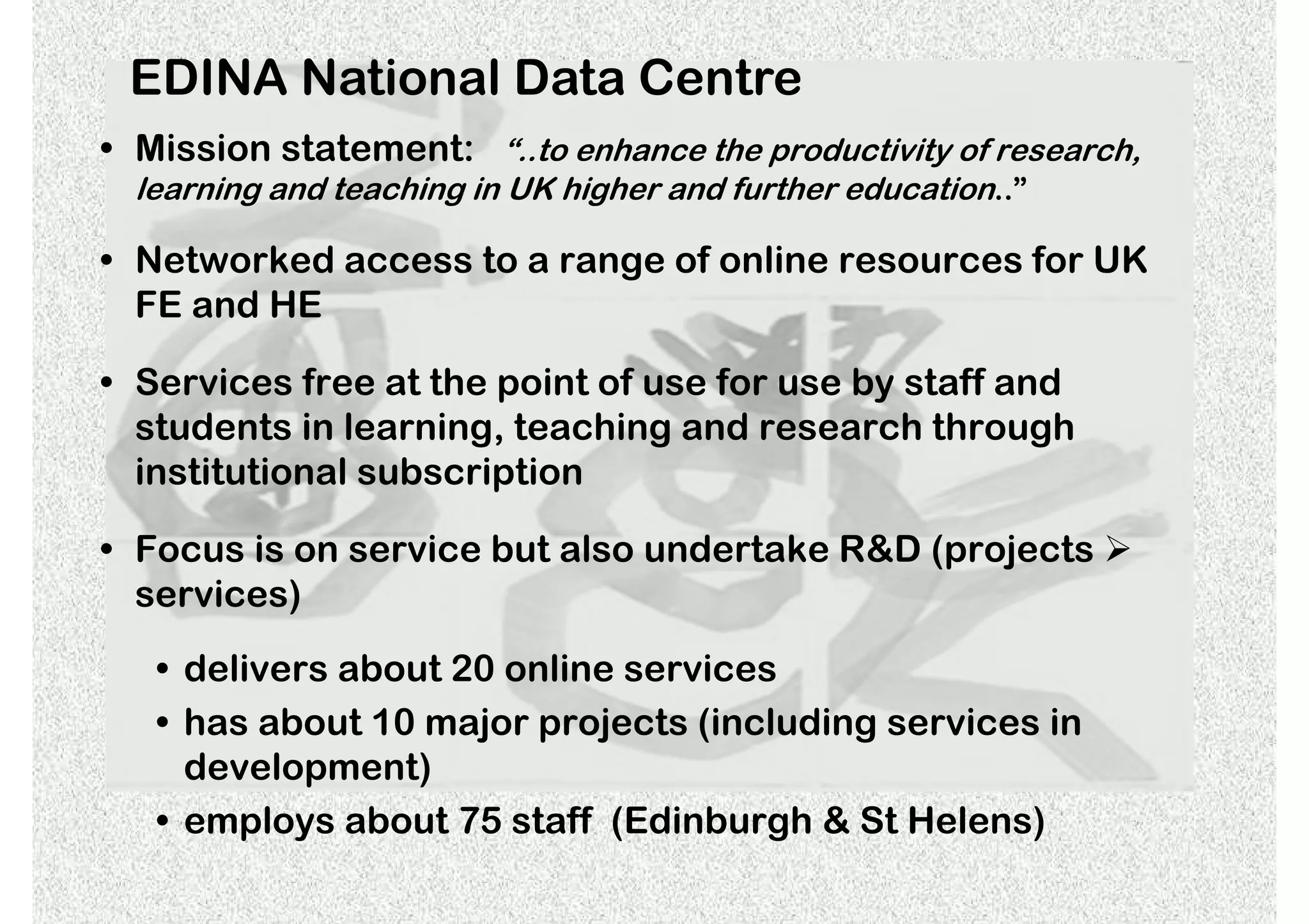 EDINA National Data Centre
• Mission statement: “..to enhance the productivity of research,
  learning and teaching in UK higher and further education..”

• Networked access to a range of online resources for UK
  FE and HE

• Services free at the point of use for use by staff and
  students in learning, teaching and research through
  institutional subscription

• Focus is on service but also undertake R&D (projects
  services)

   • delivers about 20 online services
   • has about 10 major projects (including services in
     development)
   • employs about 75 staff (Edinburgh & St Helens)
 