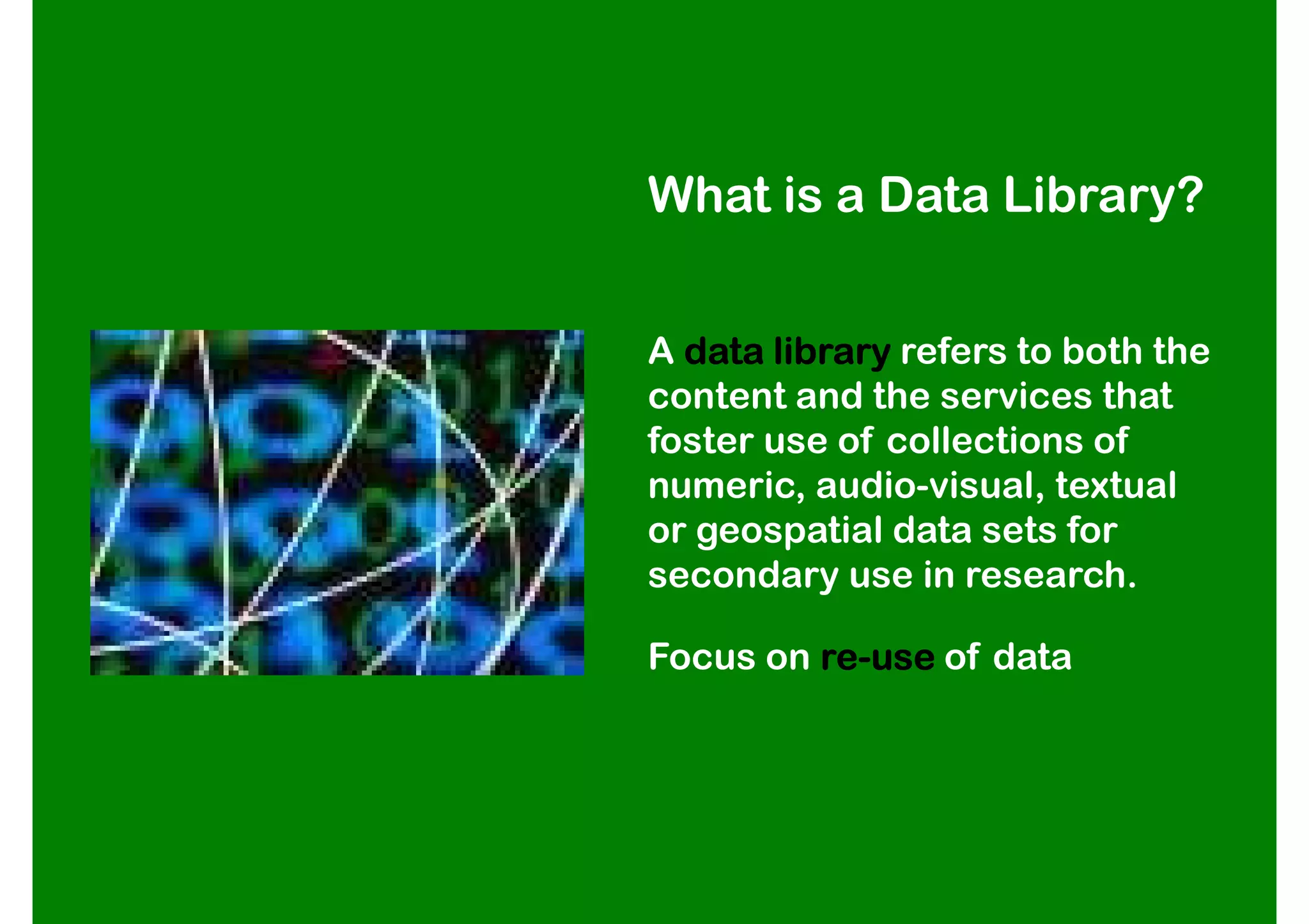 What is a Data Library?


A data library refers to both the
content and the services that
foster use of collections of
numeric, audio-visual, textual
or geospatial data sets for
secondary use in research.

Focus on re-use of data
         re-
 