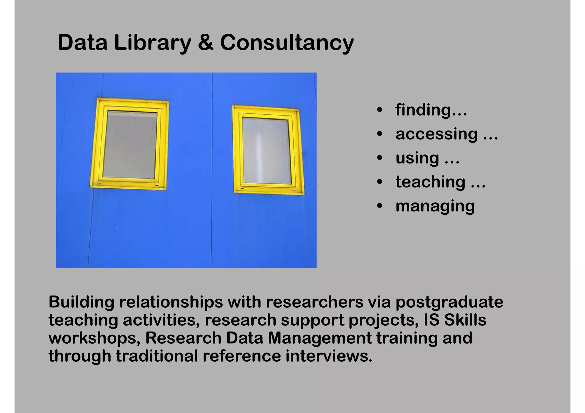 Data Library & Consultancy

                                         •   finding…
                                         •   accessing …
                                         •   using …
                                         •   teaching …
                                         •   managing




Building relationships with researchers via postgraduate
teaching activities, research support projects, IS Skills
workshops, Research Data Management training and
through traditional reference interviews.
 