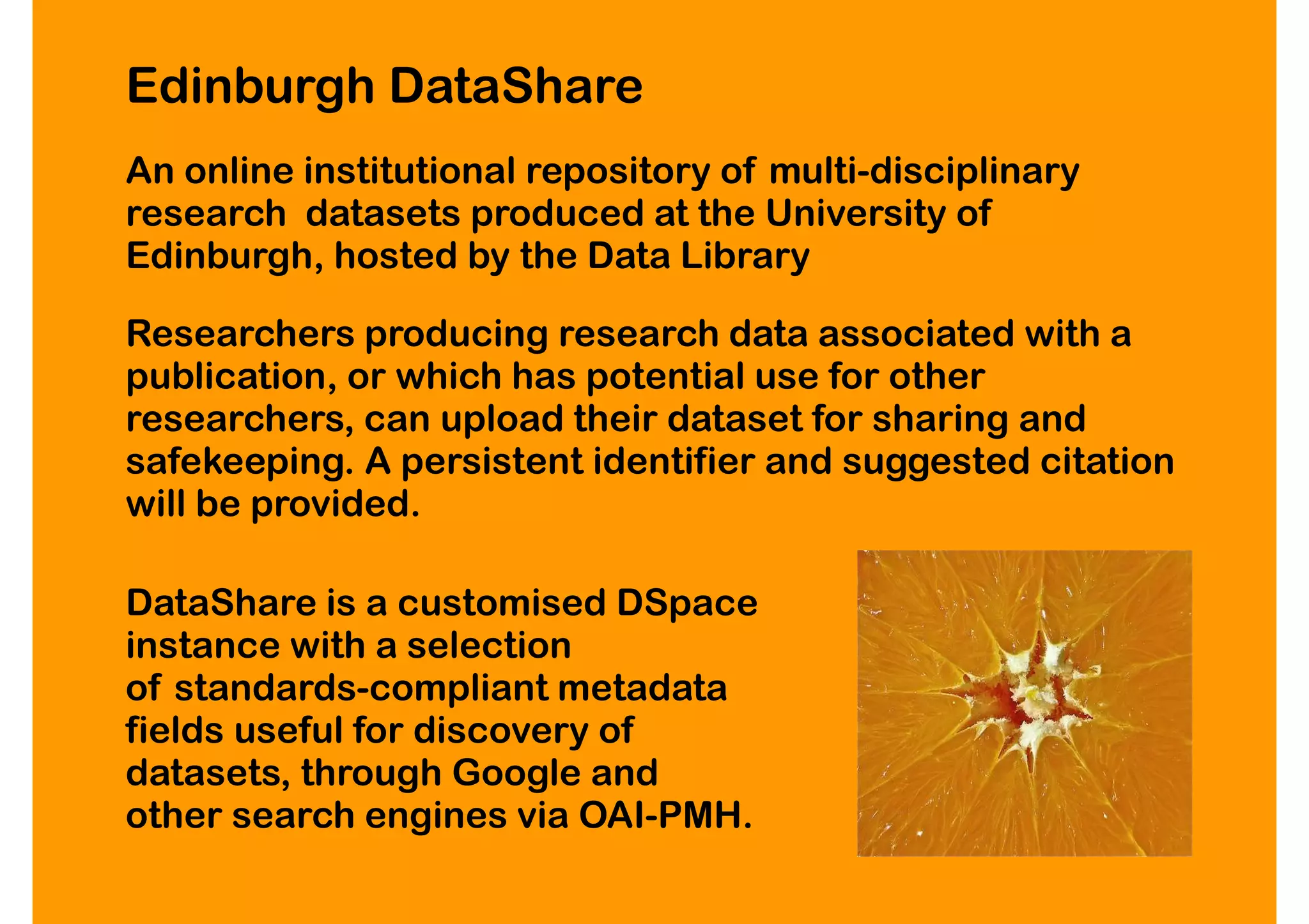 Edinburgh DataShare
An online institutional repository of multi-disciplinary
research datasets produced at the University of
Edinburgh, hosted by the Data Library

Researchers producing research data associated with a
publication, or which has potential use for other
researchers, can upload their dataset for sharing and
safekeeping. A persistent identifier and suggested citation
will be provided.

DataShare is a customised DSpace
instance with a selection
of standards-compliant metadata
fields useful for discovery of
datasets, through Google and
other search engines via OAI-PMH.
 