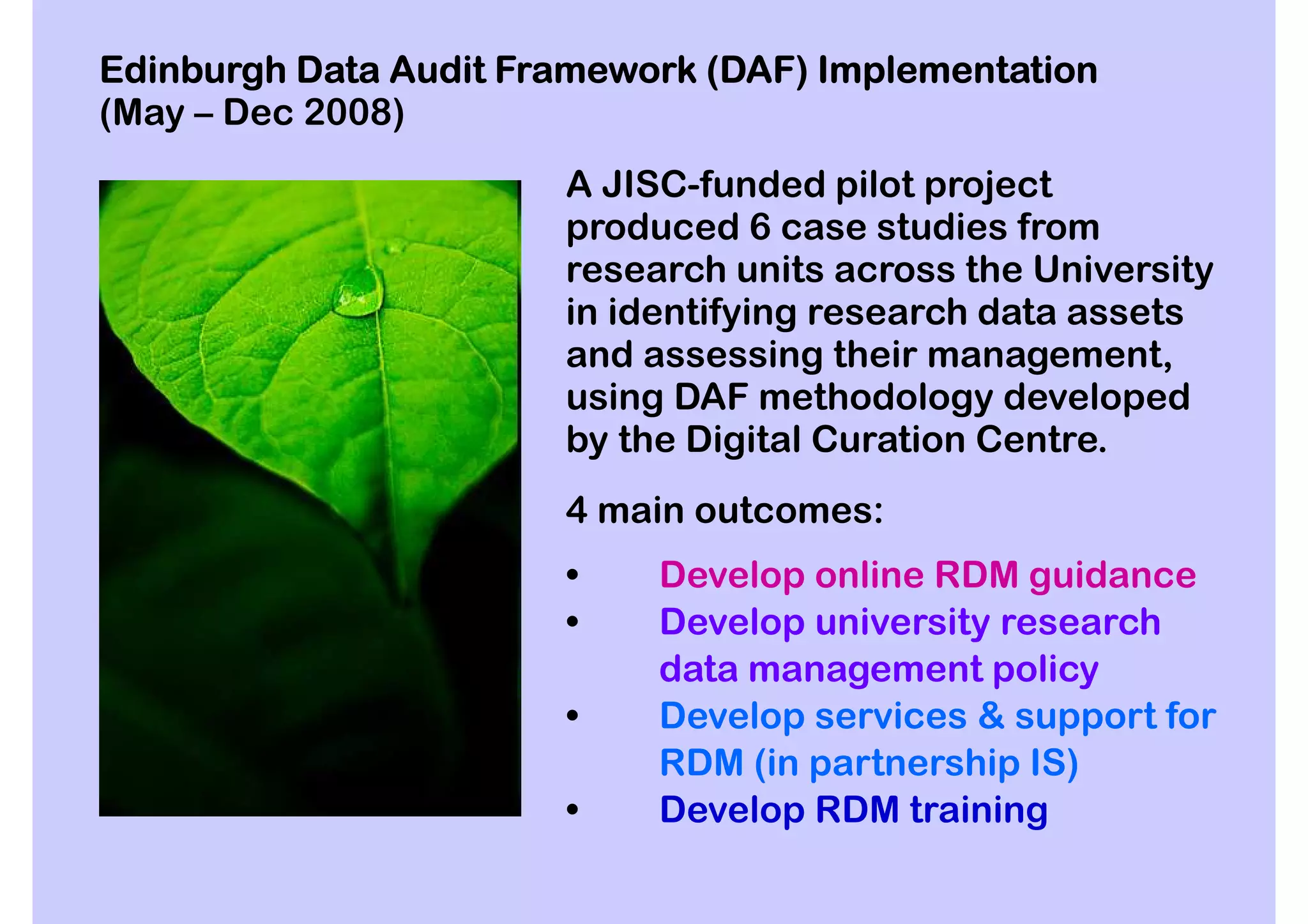 Edinburgh Data Audit Framework (DAF) Implementation
(May – Dec 2008)
                       A JISC-funded pilot project
                       produced 6 case studies from
                       research units across the University
                       in identifying research data assets
                       and assessing their management,
                       using DAF methodology developed
                       by the Digital Curation Centre.
                       4 main outcomes:
                       •    Develop online RDM guidance
                       •    Develop university research
                            data management policy
                       •    Develop services & support for
                            RDM (in partnership IS)
                       •    Develop RDM training
 