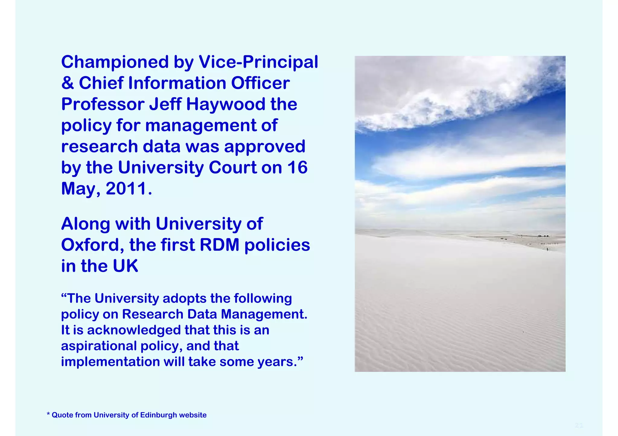 Championed by Vice-Principal
   & Chief Information Officer
   Professor Jeff Haywood the
   policy for management of
   research data was approved
   by the University Court on 16
   May, 2011.

   Along with University of
   Oxford, the first RDM policies
   in the UK
   “The University adopts the following
   policy on Research Data Management.
   It is acknowledged that this is an
   aspirational policy, and that
   implementation will take some years.”


* Quote from University of Edinburgh website
                                               21
 