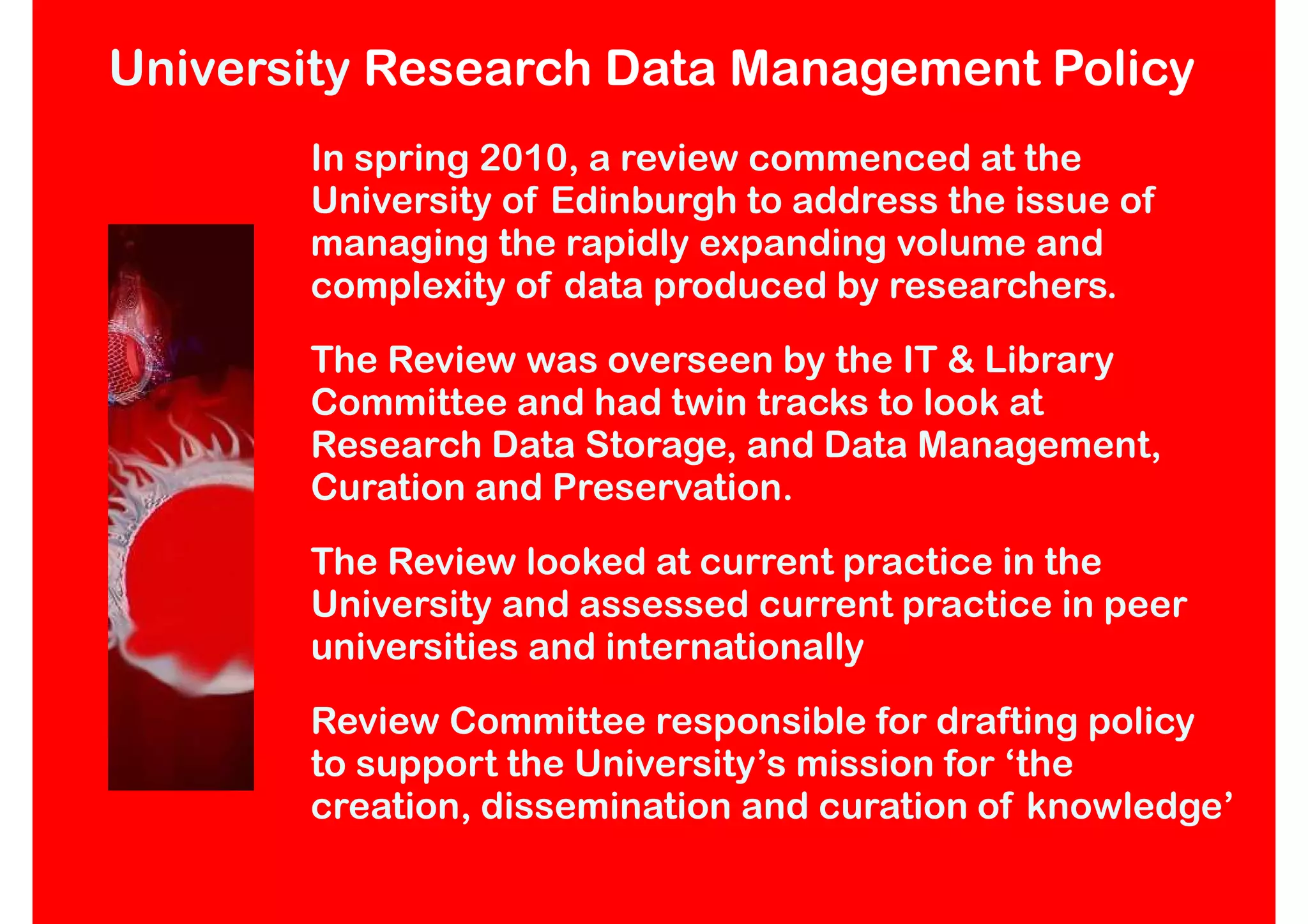 University Research Data Management Policy
       In spring 2010, a review commenced at the
       University of Edinburgh to address the issue of
       managing the rapidly expanding volume and
       complexity of data produced by researchers.
       The Review was overseen by the IT & Library
       Committee and had twin tracks to look at
       Research Data Storage, and Data Management,
       Curation and Preservation.
       The Review looked at current practice in the
       University and assessed current practice in peer
       universities and internationally
       Review Committee responsible for drafting policy
       to support the University’s mission for ‘the
       creation, dissemination and curation of knowledge’
 