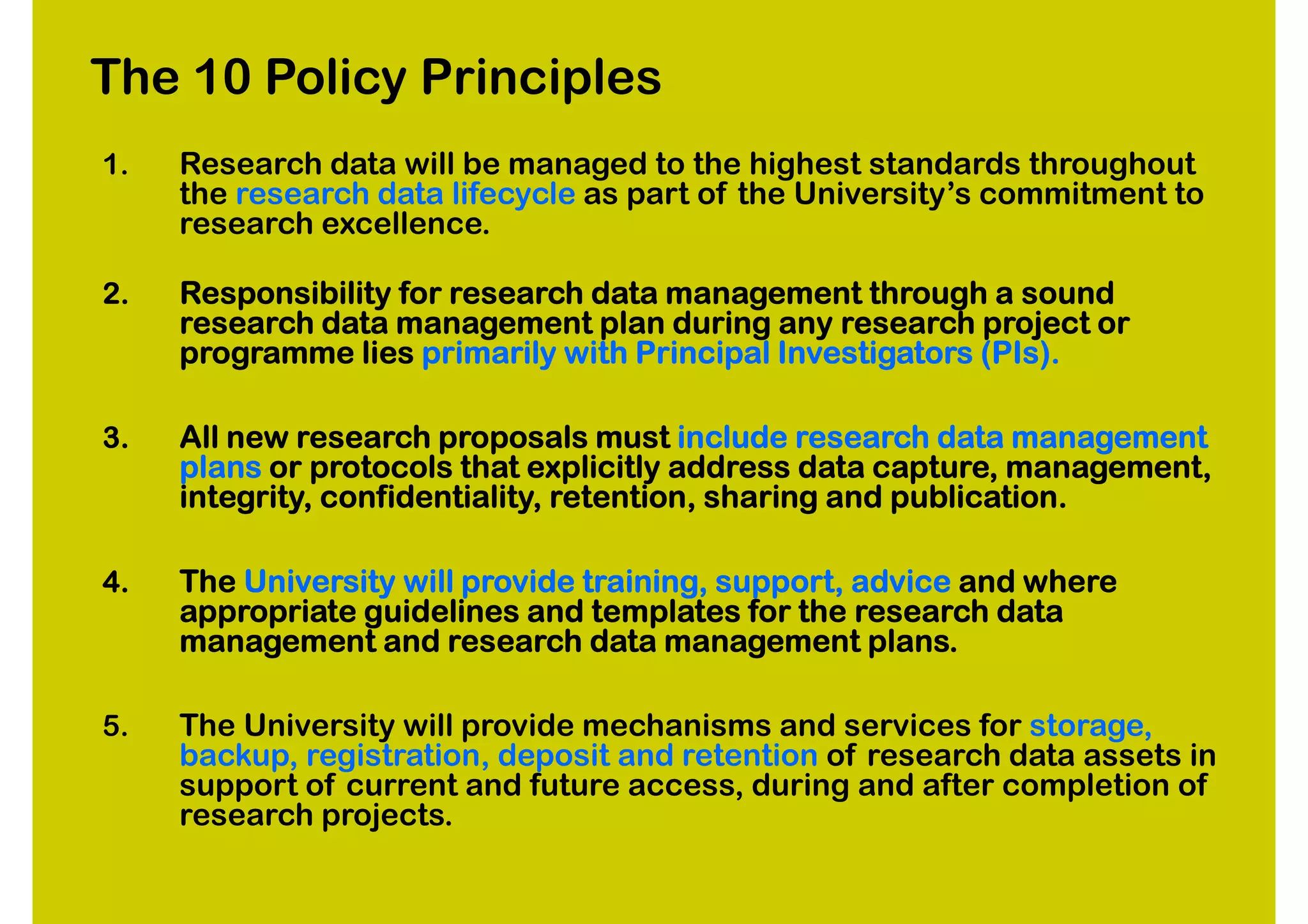 The 10 Policy Principles
1.   Research data will be managed to the highest standards throughout
     the research data lifecycle as part of the University’s commitment to
     research excellence.

2.   Responsibility for research data management through a sound
     research data management plan during any research project or
     programme lies primarily with Principal Investigators (PIs).

3.   All new research proposals must include research data management
     plans or protocols that explicitly address data capture, management,
     integrity, confidentiality, retention, sharing and publication.

4.   The University will provide training, support, advice and where
     appropriate guidelines and templates for the research data
     management and research data management plans.

5.   The University will provide mechanisms and services for storage,
     backup, registration, deposit and retention of research data assets in
     support of current and future access, during and after completion of
     research projects.
 