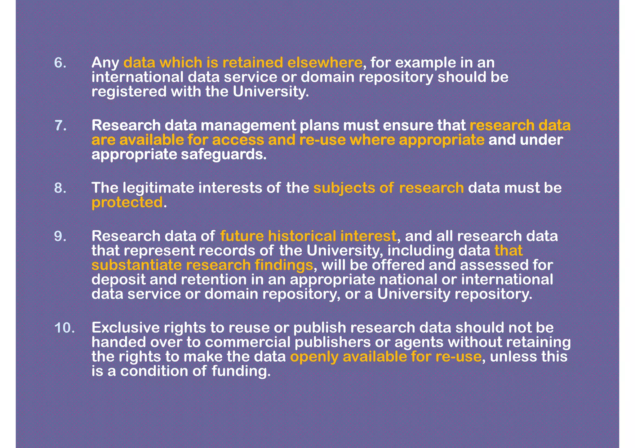 6.    Any data which is retained elsewhere, for example in an
      international data service or domain repository should be
      registered with the University.

7.    Research data management plans must ensure that research data
      are available for access and re-use where appropriate and under
                                   re-
      appropriate safeguards.

8.    The legitimate interests of the subjects of research data must be
      protected.

9.    Research data of future historical interest, and all research data
      that represent records of the University, including data that
      substantiate research findings, will be offered and assessed for
      deposit and retention in an appropriate national or international
      data service or domain repository, or a University repository.

10.   Exclusive rights to reuse or publish research data should not be
      handed over to commercial publishers or agents without retaining
      the rights to make the data openly available for re-use, unless this
      is a condition of funding.
 