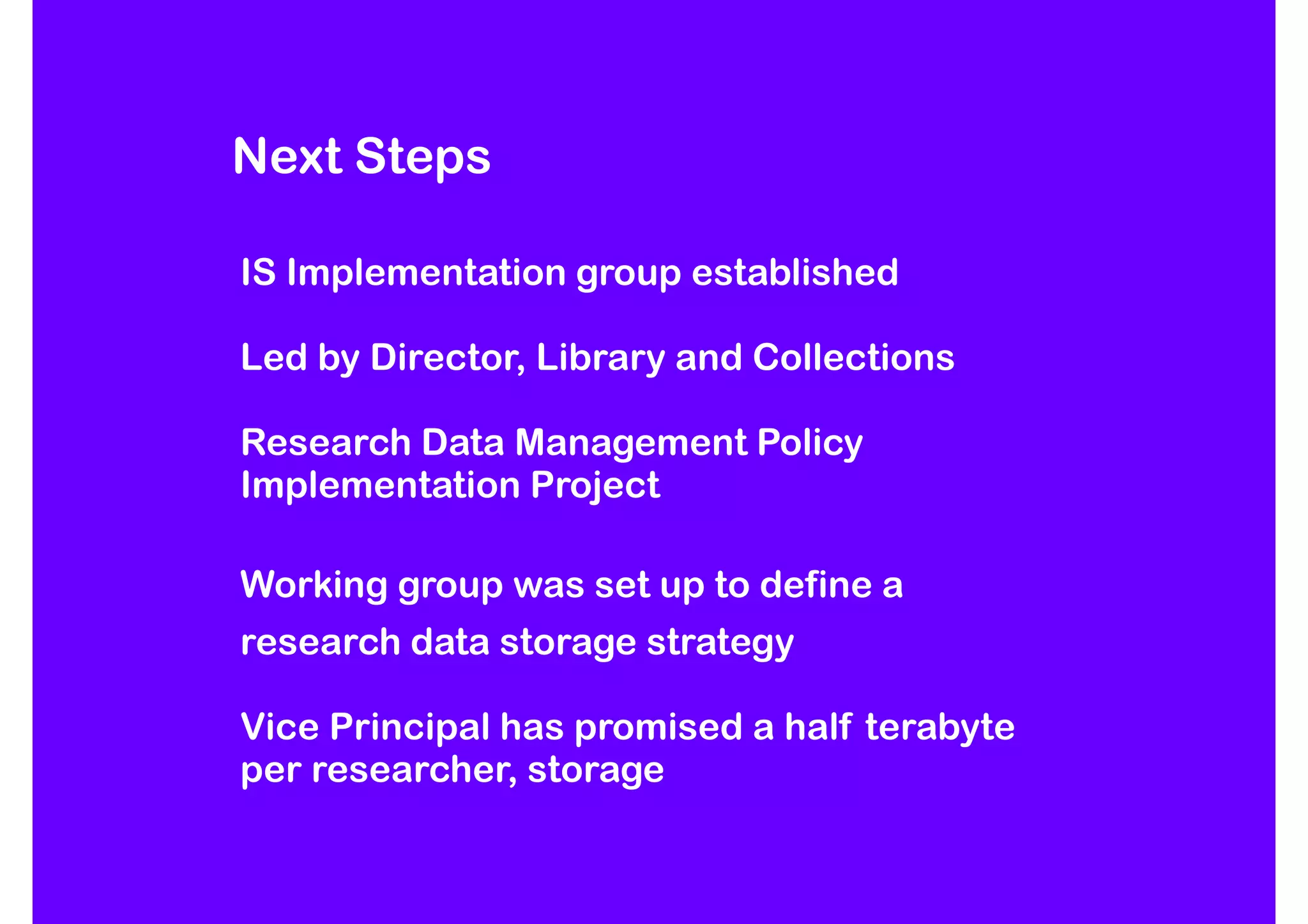 Next Steps

IS Implementation group established

Led by Director, Library and Collections

Research Data Management Policy
Implementation Project

Working group was set up to define a
research data storage strategy

Vice Principal has promised a half terabyte
per researcher, storage
 