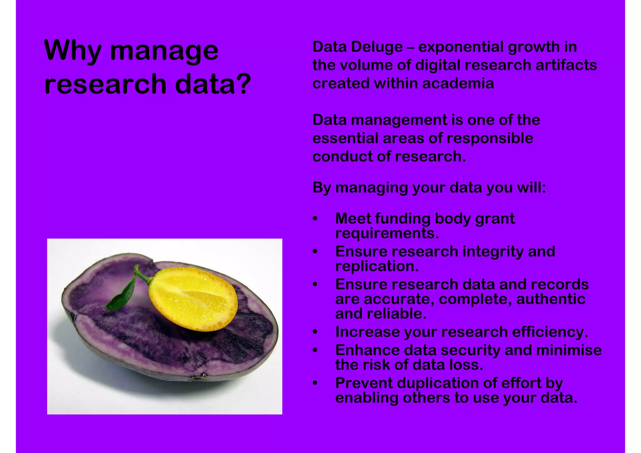 Why manage       Data Deluge – exponential growth in
                 the volume of digital research artifacts
research data?   created within academia

                 Data management is one of the
                 essential areas of responsible
                 conduct of research.

                 By managing your data you will:

                 •   Meet funding body grant
                     requirements.
                 •   Ensure research integrity and
                     replication.
                 •   Ensure research data and records
                     are accurate, complete, authentic
                     and reliable.
                 •   Increase your research efficiency.
                 •   Enhance data security and minimise
                     the risk of data loss.
                 •   Prevent duplication of effort by
                     enabling others to use your data.
 