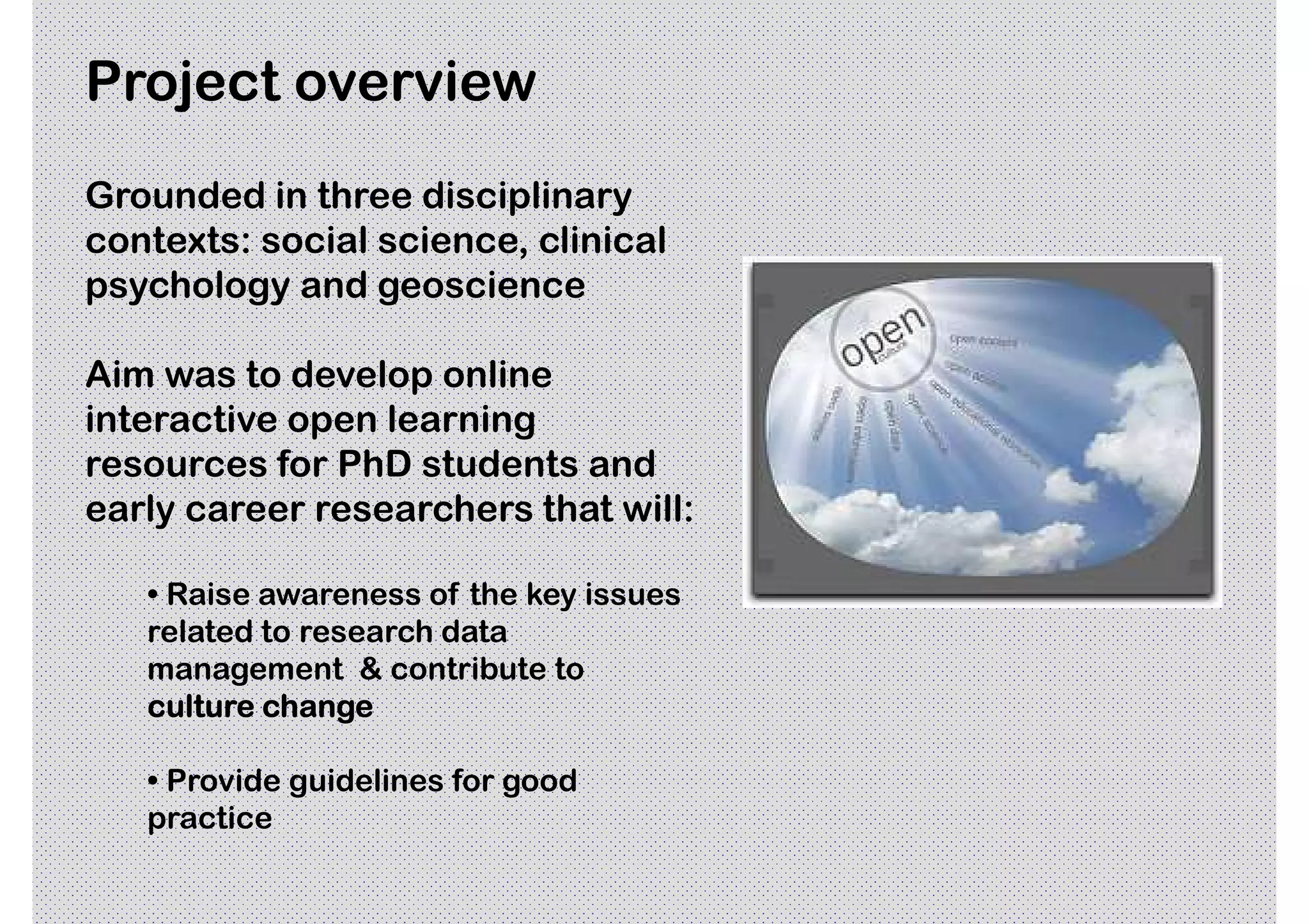 Project overview
Grounded in three disciplinary
contexts: social science, clinical
psychology and geoscience

Aim was to develop online
interactive open learning
resources for PhD students and
early career researchers that will:

   • Raise awareness of the key issues
   related to research data
   management & contribute to
   culture change

   • Provide guidelines for good
   practice
 
