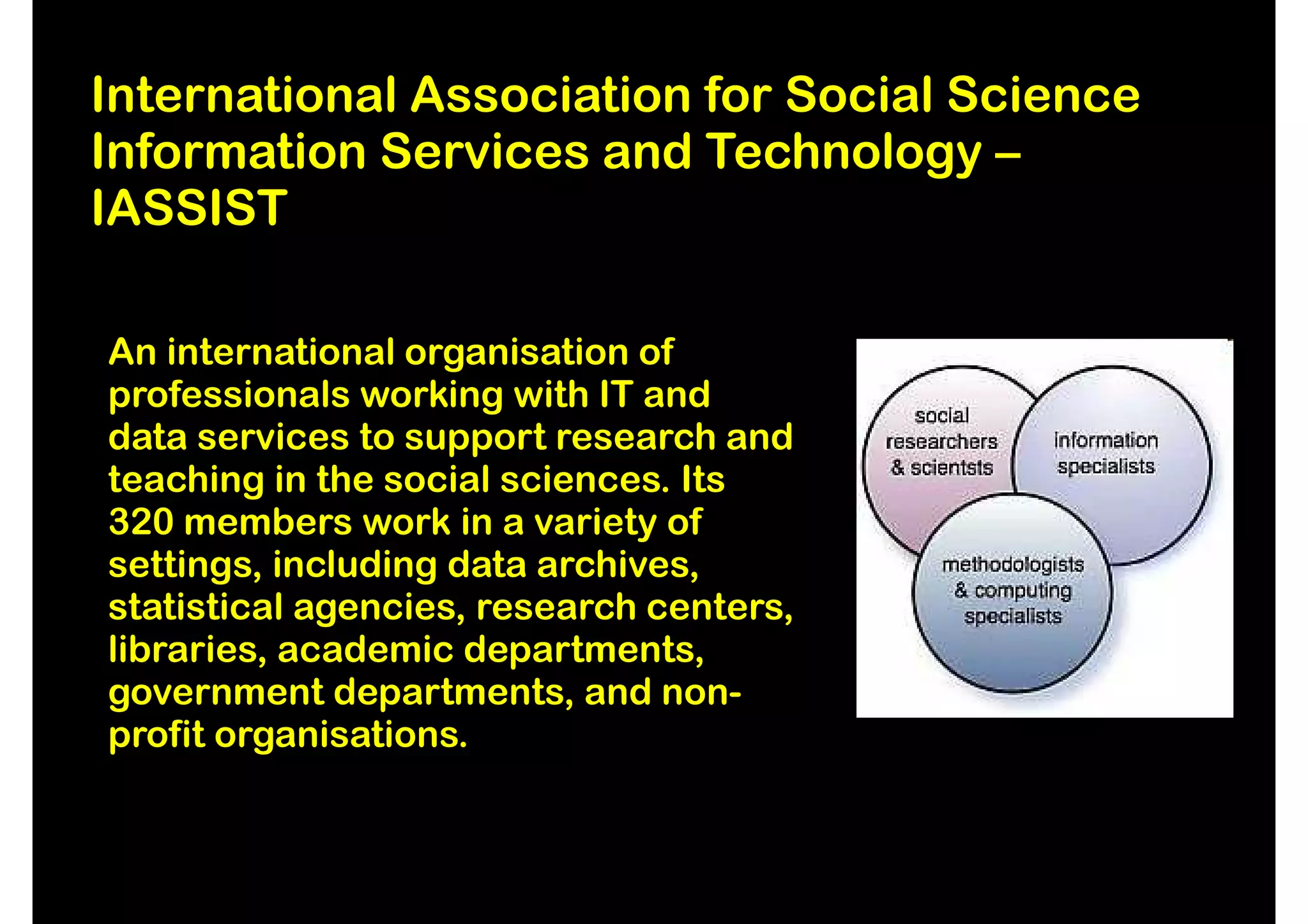 International Association for Social Science
Information Services and Technology –
IASSIST

An international organisation of
professionals working with IT and
data services to support research and
teaching in the social sciences. Its
320 members work in a variety of
settings, including data archives,
statistical agencies, research centers,
libraries, academic departments,
government departments, and non-
profit organisations.
 