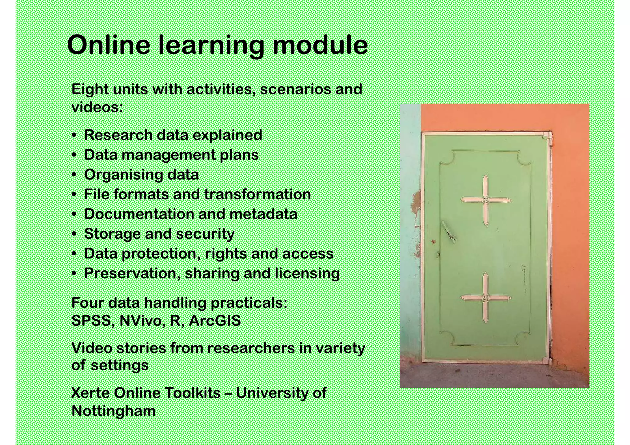 Online learning module
Eight units with activities, scenarios and
videos:
•   Research data explained
•   Data management plans
•   Organising data
•   File formats and transformation
•   Documentation and metadata
•   Storage and security
•   Data protection, rights and access
•   Preservation, sharing and licensing
Four data handling practicals:
SPSS, NVivo, R, ArcGIS
Video stories from researchers in variety
of settings
Xerte Online Toolkits – University of
Nottingham
 