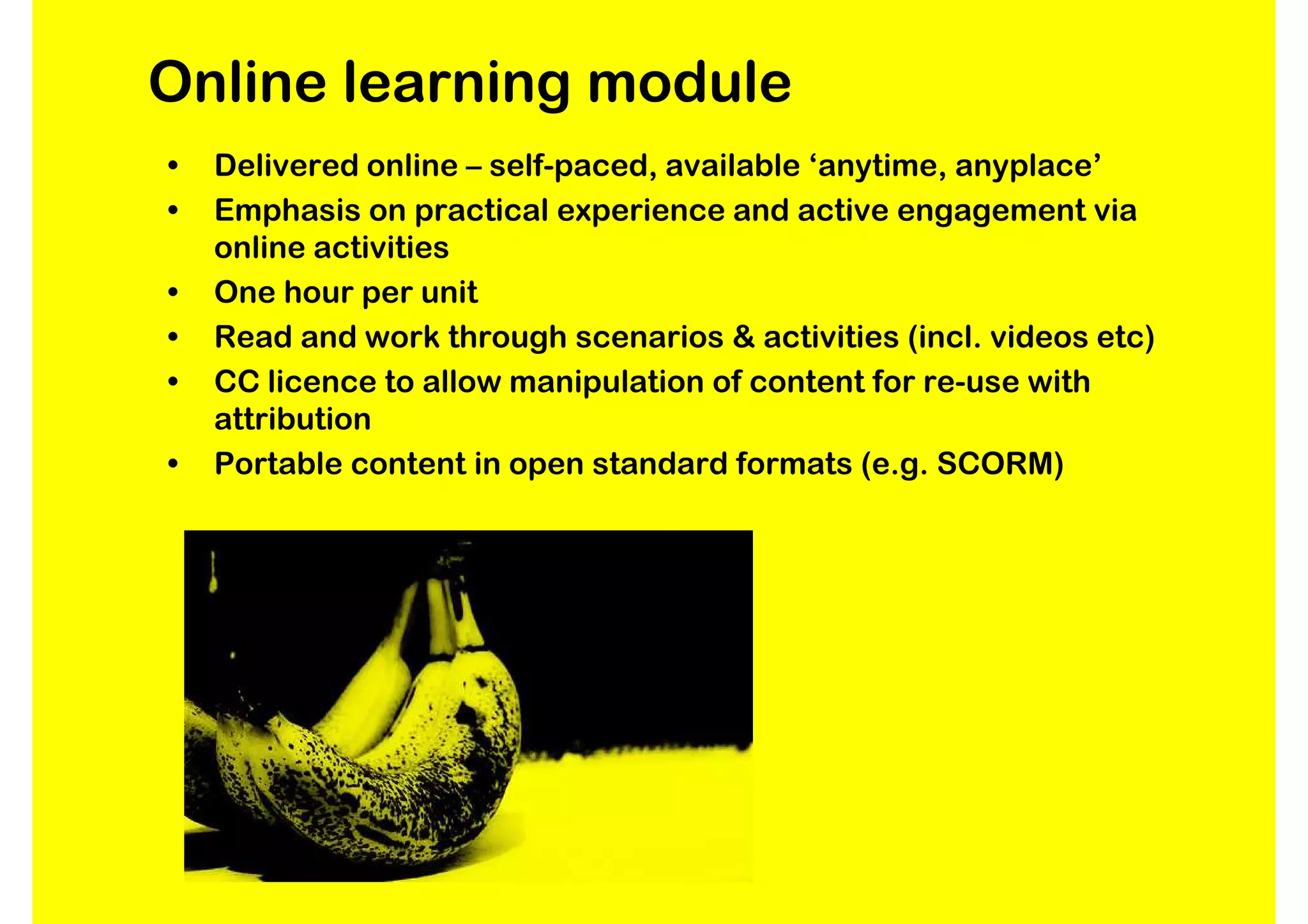 Online learning module
•   Delivered online – self-paced, available ‘anytime, anyplace’
•   Emphasis on practical experience and active engagement via
    online activities
•   One hour per unit
•   Read and work through scenarios & activities (incl. videos etc)
•   CC licence to allow manipulation of content for re-use with
    attribution
•   Portable content in open standard formats (e.g. SCORM)
 