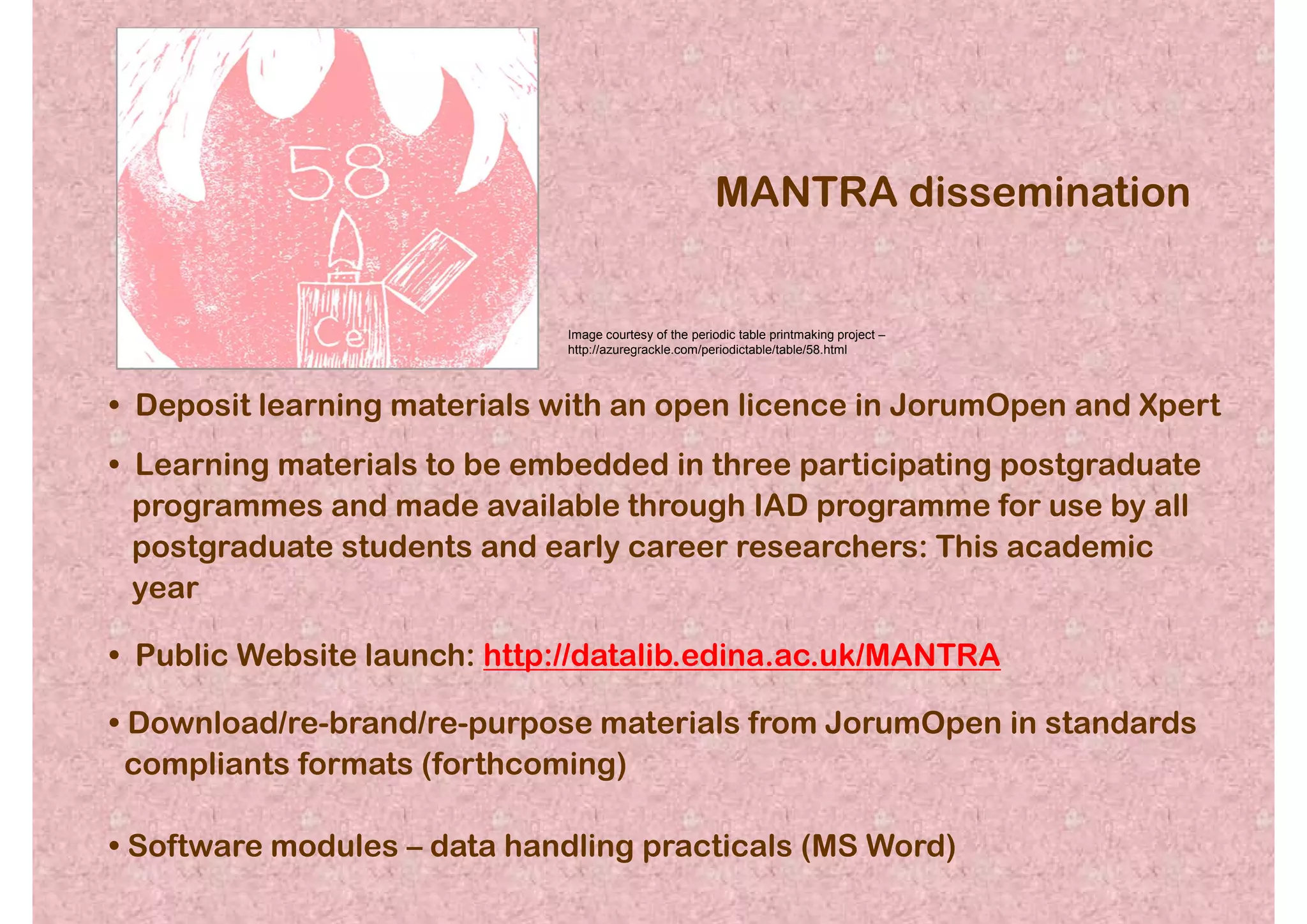 MANTRA dissemination


                             Image courtesy of the periodic table printmaking project –
                             http://azuregrackle.com/periodictable/table/58.html



• Deposit learning materials with an open licence in JorumOpen and Xpert
• Learning materials to be embedded in three participating postgraduate
  programmes and made available through IAD programme for use by all
  postgraduate students and early career researchers: This academic
  year

• Public Website launch: http://datalib.edina.ac.uk/MANTRA

• Download/re-brand/re-purpose materials from JorumOpen in standards
  compliants formats (forthcoming)

• Software modules – data handling practicals (MS Word)
 