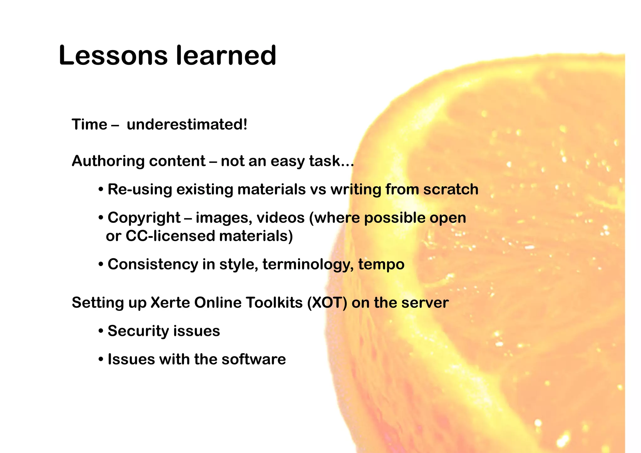 Lessons learned

Time – underestimated!

Authoring content – not an easy task...
   • Re-using existing materials vs writing from scratch
   • Copyright – images, videos (where possible open
     or CC-licensed materials)
   • Consistency in style, terminology, tempo

Setting up Xerte Online Toolkits (XOT) on the server
   • Security issues
   • Issues with the software
 