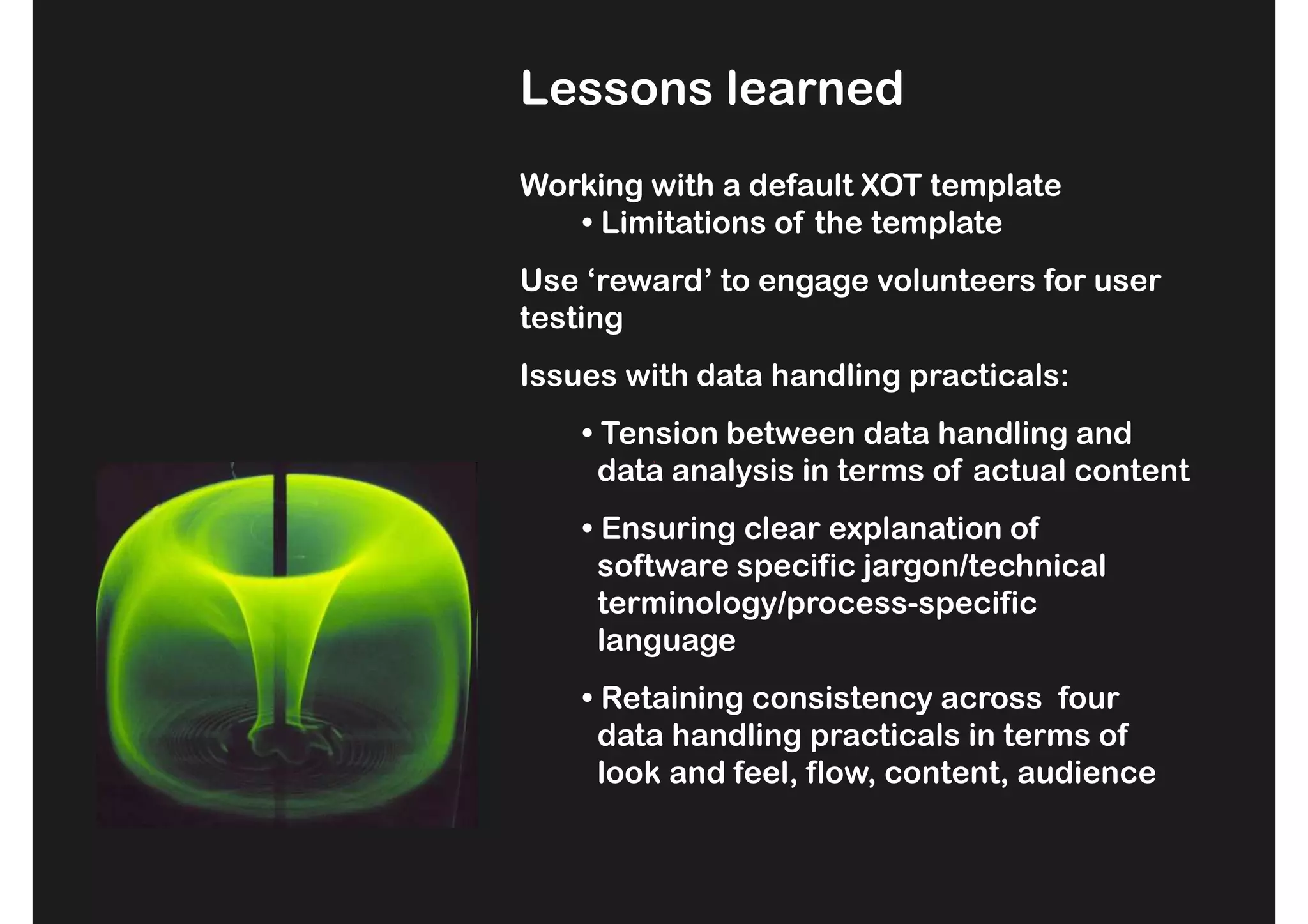 Lessons learned
Working with a default XOT template
   • Limitations of the template
Use ‘reward’ to engage volunteers for user
testing
Issues with data handling practicals:
    • Tension between data handling and
      data analysis in terms of actual content
    • Ensuring clear explanation of
      software specific jargon/technical
      terminology/process-specific
      language
    • Retaining consistency across four
      data handling practicals in terms of
      look and feel, flow, content, audience
 