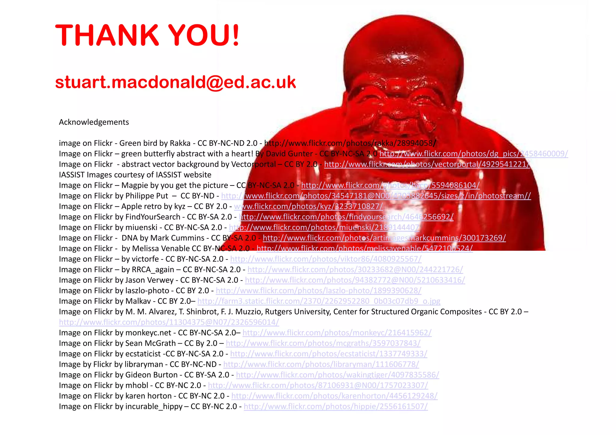 THANK YOU!
stuart.macdonald@ed.ac.uk

Acknowledgements

image on Flickr - Green bird by Rakka - CC BY-NC-ND 2.0 - http://www.flickr.com/photos/rakka/28994058/
Image on Flickr – green butterfly abstract with a heart! By David Gunter - CC BY-NC-SA 2.0 http://www.flickr.com/photos/dg_pics/2458460009/
Image on Flickr - abstract vector background by Vectorportal – CC BY 2.0 - http://www.flickr.com/photos/vectorportal/4929541221/
IASSIST Images courtesy of IASSIST website
Image on Flickr – Magpie by you get the picture – CC BY-NC-SA 2.0 - http://www.flickr.com/photos/bycp/5594086104/
Image on Flickr by Philippe Put – CC BY-ND - http://www.flickr.com/photos/34547181@N00/4203882645/sizes/z/in/photostream//
Image on Flickr – Apple retro by kyz – CC BY 2.0 - www.flickr.com/photos/kyz/3233710827/
Image on Flickr by FindYourSearch - CC BY-SA 2.0 - http://www.flickr.com/photos/findyoursearch/4646256692/
Image on Flickr by miuenski - CC BY-NC-SA 2.0 - http://www.flickr.com/photos/miuenski/2189144407
Image on Flickr - DNA by Mark Cummins - CC BY-SA 2.0 - http://www.flickr.com/photos/artimagesmarkcummins/300173269/
Image on Flickr - by Melissa Venable CC BY-NC-SA 2.0 - http://www.flickr.com/photos/melissavenable/5472100524/
Image on Flickr – by victorfe - CC BY-NC-SA 2.0 - http://www.flickr.com/photos/viktor86/4080925567/
Image on Flickr – by RRCA_again – CC BY-NC-SA 2.0 - http://www.flickr.com/photos/30233682@N00/244221726/
Image on Flickr by Jason Verwey - CC BY-NC-SA 2.0 - http://www.flickr.com/photos/94382772@N00/5210633416/
Image on Flickr by laszlo-photo - CC BY 2.0 - http://www.flickr.com/photos/laszlo-photo/1899390628/
Image on Flickr by Malkav - CC BY 2.0– http://farm3.static.flickr.com/2370/2262952280_0b03c07db9_o.jpg
Image on Flickr by M. M. Alvarez, T. Shinbrot, F. J. Muzzio, Rutgers University, Center for Structured Organic Composites - CC BY 2.0 –
http://www.flickr.com/photos/11304375@N07/2326596014/
Image on Flickr by monkeyc.net - CC BY-NC-SA 2.0– http://www.flickr.com/photos/monkeyc/216415962/
Image on Flickr by Sean McGrath – CC By 2.0 – http://www.flickr.com/photos/mcgraths/3597037843/
Image on Flickr by ecstaticist -CC BY-NC-SA 2.0 - http://www.flickr.com/photos/ecstaticist/1337749333/
Image by Flickr by libraryman - CC BY-NC-ND - http://www.flickr.com/photos/libraryman/111606778/
Image on Flickr by Gideon Burton - CC BY-SA 2.0 - http://www.flickr.com/photos/wakingtiger/4097835586/
Image on Flickr by mhobl - CC BY-NC 2.0 - http://www.flickr.com/photos/87106931@N00/1757023307/
Image on Flickr by karen horton - CC BY-NC 2.0 - http://www.flickr.com/photos/karenhorton/4456129248/
Image on Flickr by incurable_hippy – CC BY-NC 2.0 - http://www.flickr.com/photos/hippie/2556161507/
 
