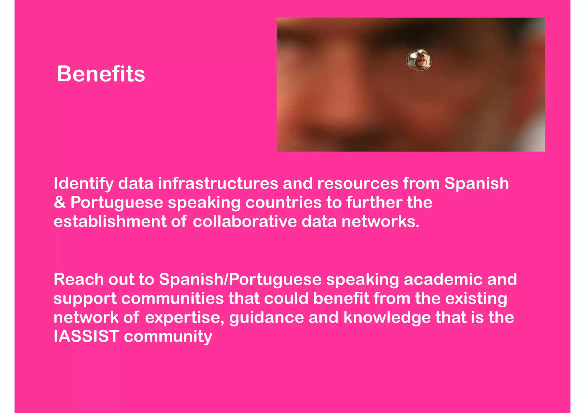 Benefits



Identify data infrastructures and resources from Spanish
& Portuguese speaking countries to further the
establishment of collaborative data networks.


Reach out to Spanish/Portuguese speaking academic and
support communities that could benefit from the existing
network of expertise, guidance and knowledge that is the
IASSIST community
 