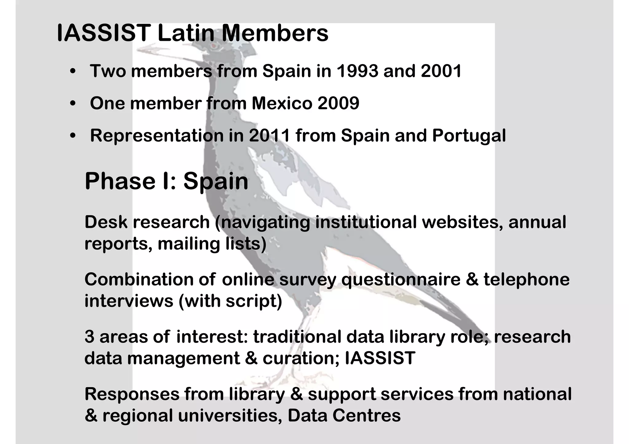 IASSIST Latin Members
 • Two members from Spain in 1993 and 2001
 • One member from Mexico 2009
 • Representation in 2011 from Spain and Portugal

  Phase I: Spain
  Desk research (navigating institutional websites, annual
  reports, mailing lists)

  Combination of online survey questionnaire & telephone
  interviews (with script)

  3 areas of interest: traditional data library role; research
  data management & curation; IASSIST

  Responses from library & support services from national
  & regional universities, Data Centres
 