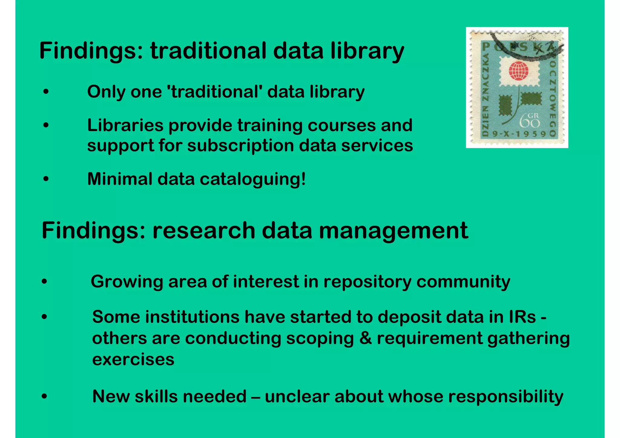 Findings: traditional data library
•   Only one 'traditional' data library
•   Libraries provide training courses and
    support for subscription data services
•   Minimal data cataloguing!


Findings: research data management

•   Growing area of interest in repository community
•   Some institutions have started to deposit data in IRs -
    others are conducting scoping & requirement gathering
    exercises

•   New skills needed – unclear about whose responsibility
 