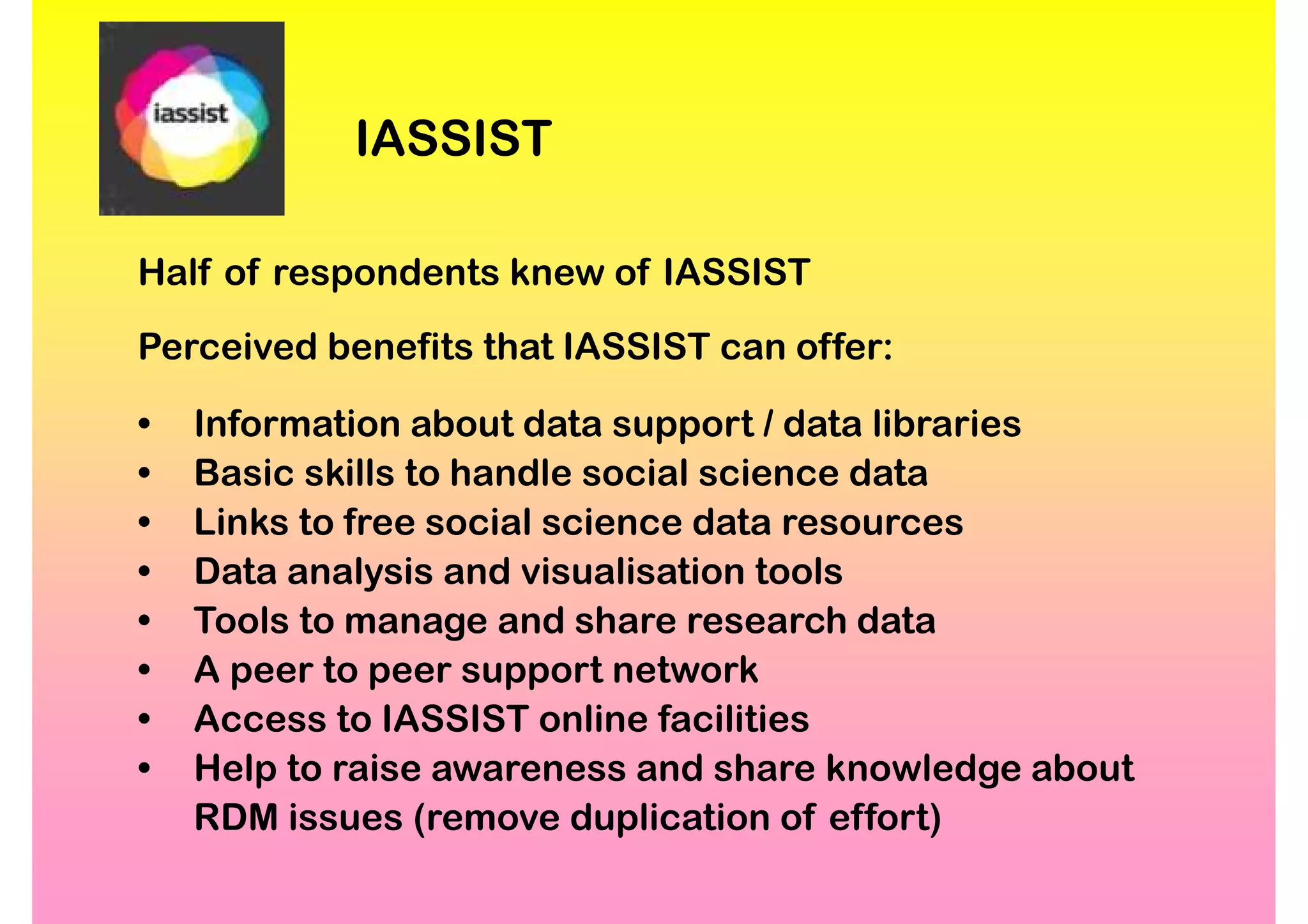 IASSIST

Half of respondents knew of IASSIST
Perceived benefits that IASSIST can offer:

•   Information about data support / data libraries
•   Basic skills to handle social science data
•   Links to free social science data resources
•   Data analysis and visualisation tools
•   Tools to manage and share research data
•   A peer to peer support network
•   Access to IASSIST online facilities
•   Help to raise awareness and share knowledge about
    RDM issues (remove duplication of effort)
 