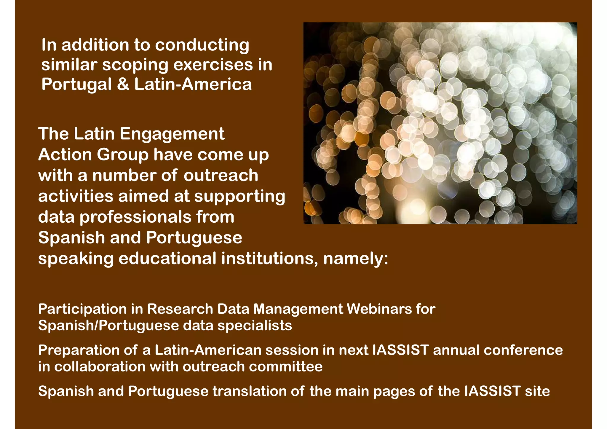 In addition to conducting
similar scoping exercises in
Portugal & Latin-America

The Latin Engagement
Action Group have come up
with a number of outreach
activities aimed at supporting
data professionals from
Spanish and Portuguese
speaking educational institutions, namely:

Participation in Research Data Management Webinars for
Spanish/Portuguese data specialists
Preparation of a Latin-American session in next IASSIST annual conference
in collaboration with outreach committee
Spanish and Portuguese translation of the main pages of the IASSIST site
 