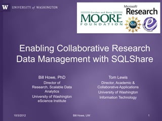 Enabling Collaborative Research
 Data Management with SQLShare
               Bill Howe, PhD                                 Tom Lewis
                   Director of                           Director, Academic &
            Research, Scalable Data                    Collaborative Applications
                    Analytics                          University of Washington
            University of Washington                    Information Technology
               eScience Institute



10/3/2012                              Bill Howe, UW                                1
 