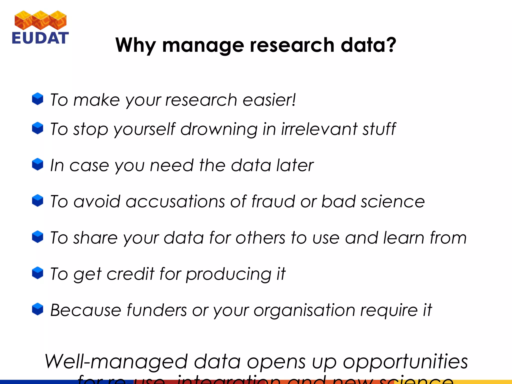 Why manage research data?
To make your research easier!
To stop yourself drowning in irrelevant stuff
In case you need the data later
To avoid accusations of fraud or bad science
To share your data for others to use and learn from
To get credit for producing it
Because funders or your organisation require it
Well-managed data opens up opportunities for re-
use, integration and new science
 