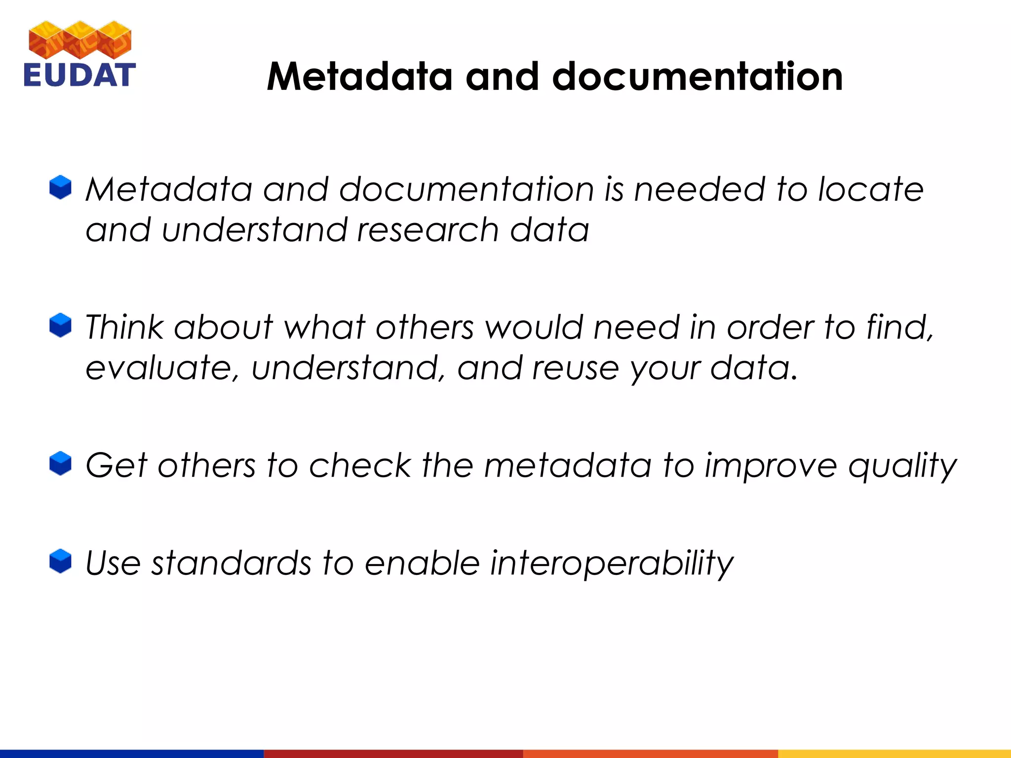 Metadata and documentation is needed to locate and
understand research data
Think about what others would need in order to find,
evaluate, understand, and reuse your data.
Get others to check the metadata to improve quality
Use standards to enable interoperability
Metadata and documentation
 