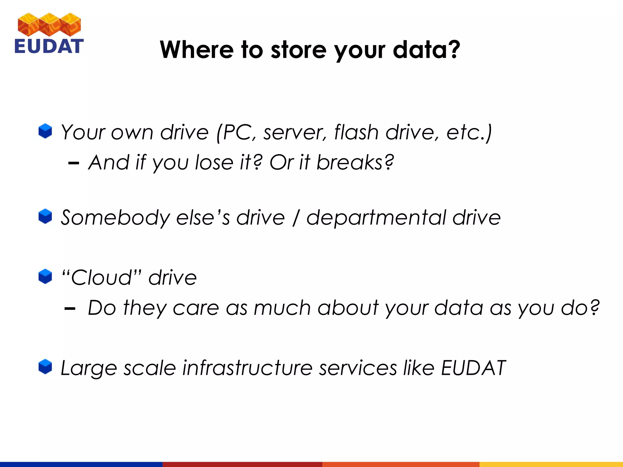 Where to store your data?
Your own drive (PC, server, flash drive, etc.)
– And if you lose it? Or it breaks?
Somebody else’s drive / departmental drive
“Cloud” drive
– Do they care as much about your data as you do?
Large scale infrastructure services like EUDAT
 