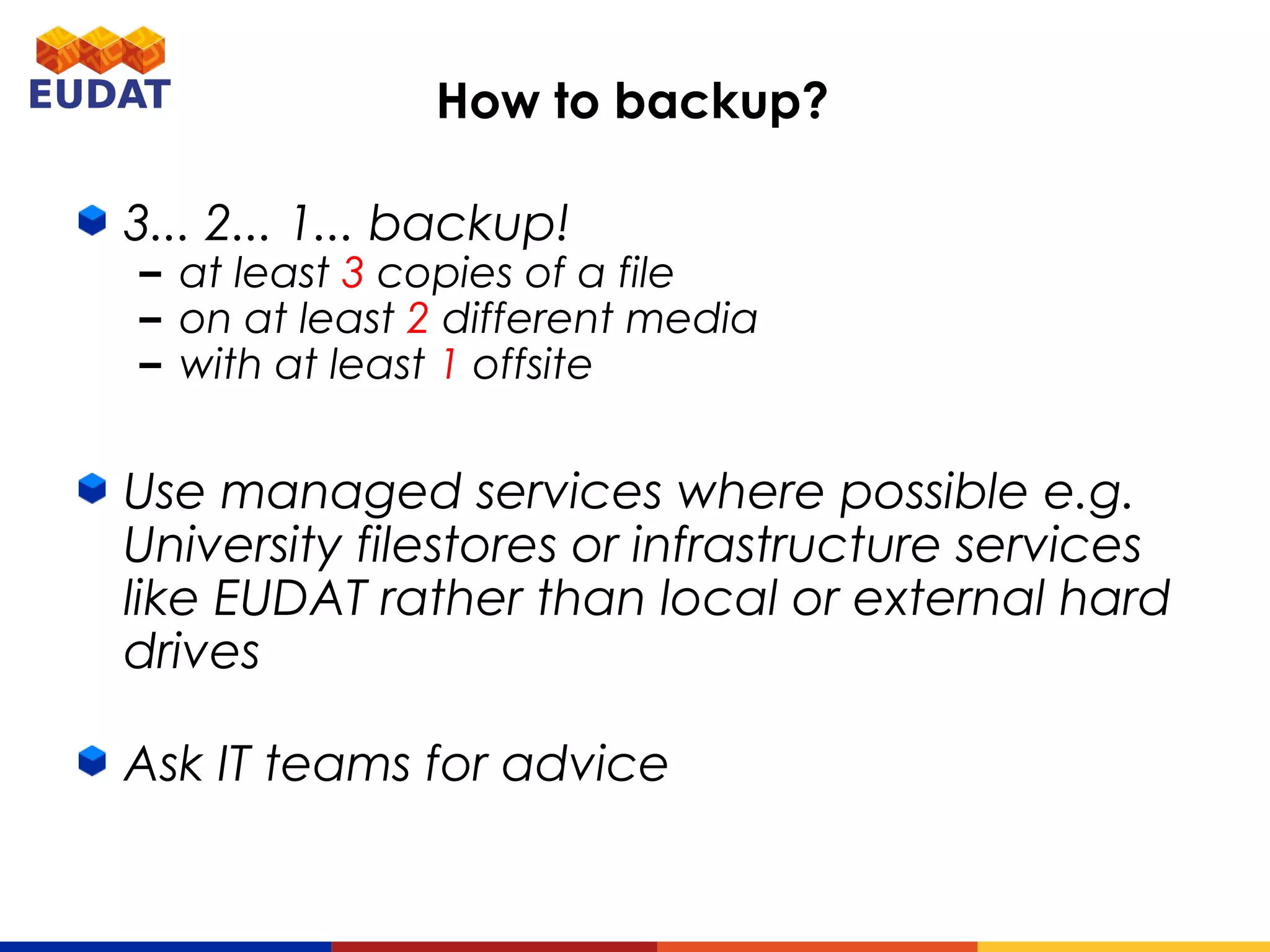 How to backup?
3... 2... 1... backup!
– at least 3 copies of a file
– on at least 2 different media
– with at least 1 offsite
Use managed services where possible e.g.
University filestores or infrastructure services
like EUDAT rather than local or external hard
drives
Ask IT teams for advice
 
