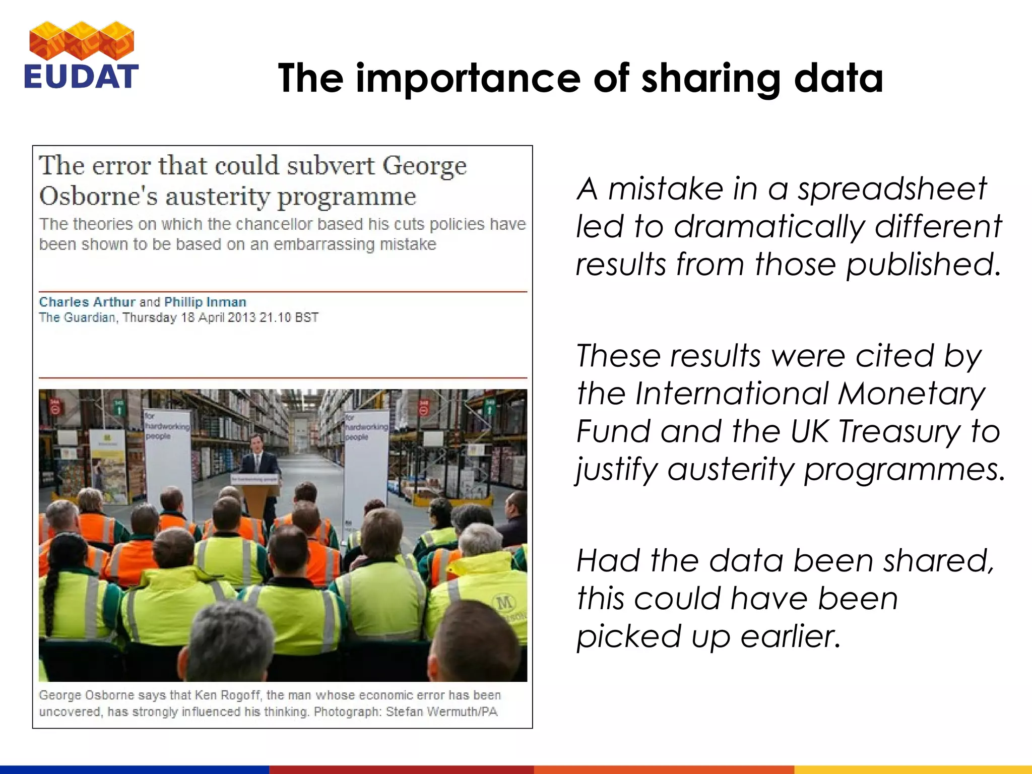 A mistake in a spreadsheet led
to dramatically different results
from those published.
These results were cited by
the International Monetary
Fund and the UK Treasury to
justify austerity programmes.
Had the data been shared, this
could have been picked up
earlier.
The importance of sharing data
 
