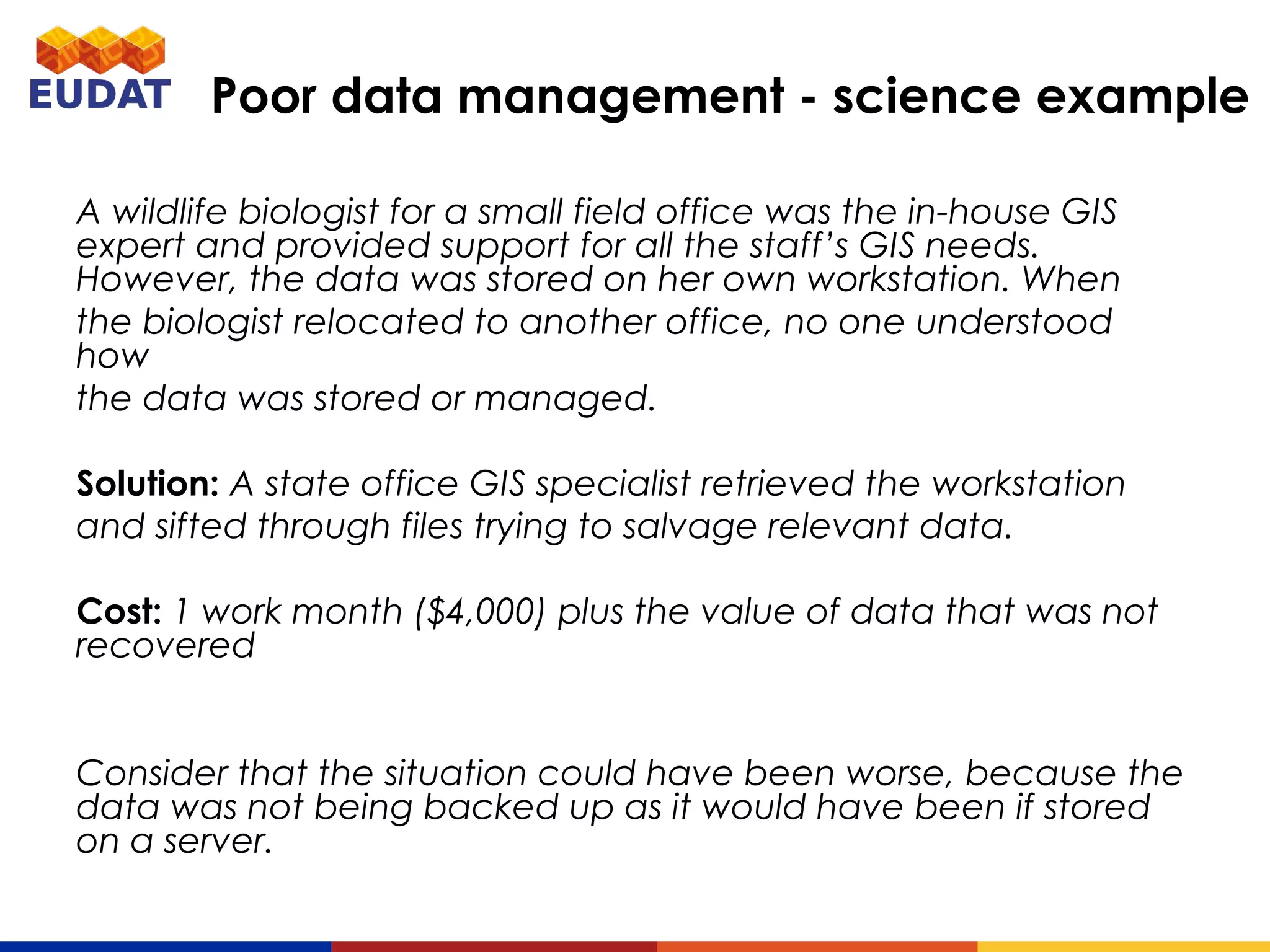 A wildlife biologist for a small field office was the in-house GIS expert
and provided support for all the staff’s GIS needs. However, the data
was stored on her own workstation. When
the biologist relocated to another office, no one understood how
the data was stored or managed.
Solution: A state office GIS specialist retrieved the workstation
and sifted through files trying to salvage relevant data.
Cost: 1 work month ($4,000) plus the value of data that was not
recovered
Consider that the situation could have been worse, because the data
was not being backed up as it would have been if stored on a server.
Poor data management - science example
 