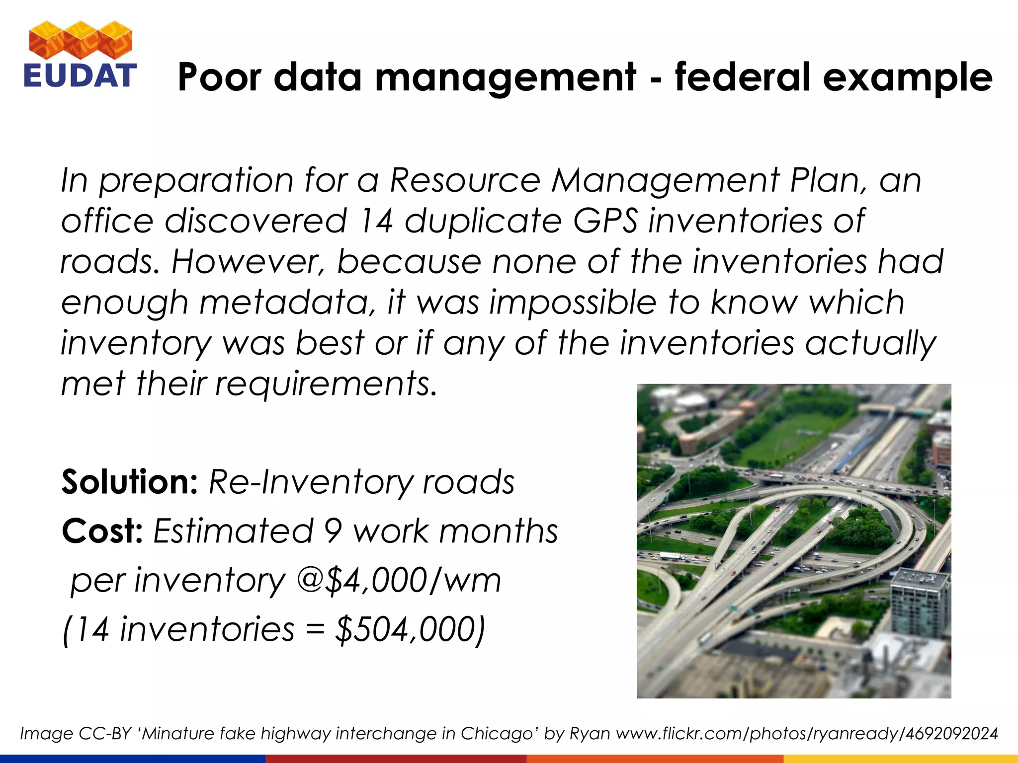 In preparation for a Resource Management Plan, an office
discovered 14 duplicate GPS inventories of roads.
However, because none of the inventories had enough
metadata, it was impossible to know which inventory was
best or if any of the inventories actually met their
requirements.
Solution: Re-Inventory roads
Cost: Estimated 9 work months
per inventory @$4,000/wm
(14 inventories = $504,000)
Poor data management - federal example
Image CC-BY ‘Minature fake highway interchange in Chicago’ by Ryan www.flickr.com/photos/ryanready/4692092024
 