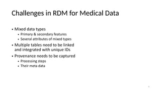 Challenges in RDM for Medical Data
• Mixed data types
• Primary & secondary features
• Several attributes of mixed types
• Multiple tables need to be linked
and integrated with unique IDs
• Provenance needs to be captured
• Processing steps
• Their meta data
4
 
