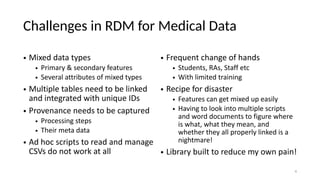 Challenges in RDM for Medical Data
• Mixed data types
• Primary & secondary features
• Several attributes of mixed types
• Multiple tables need to be linked
and integrated with unique IDs
• Provenance needs to be captured
• Processing steps
• Their meta data
• Ad hoc scripts to read and manage
CSVs do not work at all
• Frequent change of hands
• Students, RAs, Staff etc
• With limited training
• Recipe for disaster
• Features can get mixed up easily
• Having to look into multiple scripts
and word documents to figure where
is what, what they mean, and
whether they all properly linked is a
nightmare!
• Library built to reduce my own pain!
4
 