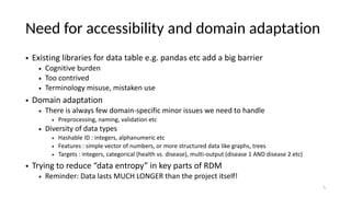 Need for accessibility and domain adaptation
• Existing libraries for data table e.g. pandas etc add a big barrier
• Cognitive burden
• Too contrived
• Terminology misuse, mistaken use
• Domain adaptation
• There is always few domain-specific minor issues we need to handle
• Preprocessing, naming, validation etc
• Diversity of data types
• Hashable ID : integers, alphanumeric etc
• Features : simple vector of numbers, or more structured data like graphs, trees
• Targets : integers, categorical (health vs. disease), multi-output (disease 1 AND disease 2 etc)
• Trying to reduce “data entropy” in key parts of RDM
• Reminder: Data lasts MUCH LONGER than the project itself!
5
 