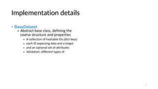 Implementation details
• BaseDataset
• Abstract base class, defining the
coarse structure and properties
• A collection of hashable IDs (dict keys)
• each ID expecting data and a target
• and an optional set of attributes
• Validation: different types of
7
 